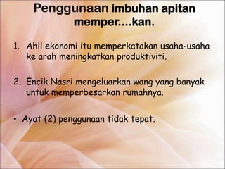 Penggunaan imbuhan apitan
              memper....kan.

1. Ahli ekonomi itu memperkatakan usaha-usaha
   ke arah meningkatkan produktiviti.

2. Encik Nasri mengeluarkan wang yang banyak
   untuk memperbesarkan rumahnya.


• Ayat (2) penggunaan tidak tepat.
 