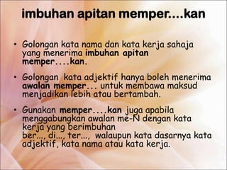 imbuhan apitan memper....kan

• Golongan kata nama dan kata kerja sahaja
  yang menerima imbuhan apitan
  memper....kan.
• Golongan kata adjektif hanya boleh menerima
  awalan memper... untuk membawa maksud
  menjadikan lebih atau bertambah.
• Gunakan memper....kan juga apabila
  menggabungkan awalan me-N dengan kata
  kerja yang berimbuhan
  ber..., di..., ter..., walaupun kata dasarnya kata
  adjektif, kata nama atau kata kerja.
 