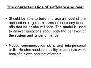 The characteristics of software engineer
 Should be able to build and use a model of the
application to guide choices of the many trade-
offs that he or she will face. The model is used
to answer questions about both the behavior of
the system and its performance.
 Needs communication skills and interpersonal
skills. He also needs the ability to schedule work
both of his own and that of others.
 