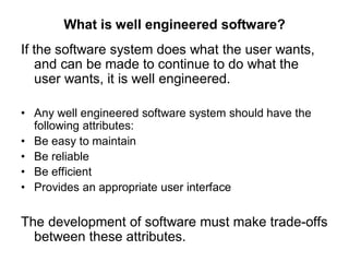 What is well engineered software?
If the software system does what the user wants,
and can be made to continue to do what the
user wants, it is well engineered.
• Any well engineered software system should have the
following attributes:
• Be easy to maintain
• Be reliable
• Be efficient
• Provides an appropriate user interface
The development of software must make trade-offs
between these attributes.
 