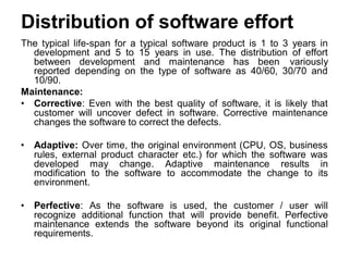 Distribution of software effort
The typical life-span for a typical software product is 1 to 3 years in
development and 5 to 15 years in use. The distribution of effort
between development and maintenance has been variously
reported depending on the type of software as 40/60, 30/70 and
10/90.
Maintenance:
• Corrective: Even with the best quality of software, it is likely that
customer will uncover defect in software. Corrective maintenance
changes the software to correct the defects.
• Adaptive: Over time, the original environment (CPU, OS, business
rules, external product character etc.) for which the software was
developed may change. Adaptive maintenance results in
modification to the software to accommodate the change to its
environment.
• Perfective: As the software is used, the customer / user will
recognize additional function that will provide benefit. Perfective
maintenance extends the software beyond its original functional
requirements.
 