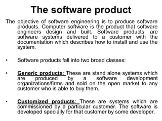 The software product
The objective of software engineering is to produce software
products. Computer software is the product that software
engineers design and built. Software products are
software systems delivered to a customer with the
documentation which describes how to install and use the
system.
• Software products fall into two broad classes:
• Generic products: These are stand alone systems which
are produced by a software development
organizations/firms and sold on the open market to any
customer who is able to buy them.
• Customized products: These are systems which are
commissioned by a particular customer. The software is
developed specially for that customer by some developer.
 