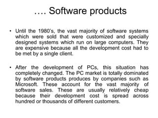 …. Software products
• Until the 1980’s, the vast majority of software systems
which were sold that were customized and specially
designed systems which run on large computers. They
are expensive because all the development cost had to
be met by a single client.
• After the development of PCs, this situation has
completely changed. The PC market is totally dominated
by software products produces by companies such as
Microsoft. These account for the vast majority of
software sales. These are usually relatively cheap
because their development cost is spread across
hundred or thousands of different customers.
 