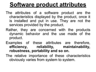 Software product attributes
The attributes of a software product are the
characteristics displayed by the product, once it
is installed and put in use. They are not the
services provided by the product.
Rather, they are concerned with the products
dynamic behavior and the use made of the
product.
Examples of these attributes are therefore,
efficiency, reliability, maintainability,
robustness, portability and so on.
The relative importance of these characteristics
obviously varies from system to system.
 