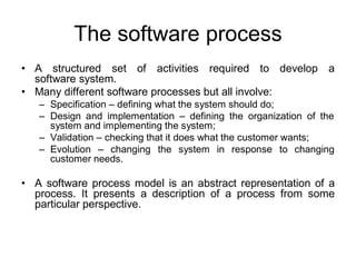 The software process
• A structured set of activities required to develop a
software system.
• Many different software processes but all involve:
– Specification – defining what the system should do;
– Design and implementation – defining the organization of the
system and implementing the system;
– Validation – checking that it does what the customer wants;
– Evolution – changing the system in response to changing
customer needs.
• A software process model is an abstract representation of a
process. It presents a description of a process from some
particular perspective.
 
