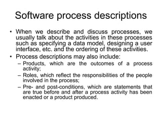 Software process descriptions
• When we describe and discuss processes, we
usually talk about the activities in these processes
such as specifying a data model, designing a user
interface, etc. and the ordering of these activities.
• Process descriptions may also include:
– Products, which are the outcomes of a process
activity;
– Roles, which reflect the responsibilities of the people
involved in the process;
– Pre- and post-conditions, which are statements that
are true before and after a process activity has been
enacted or a product produced.
 