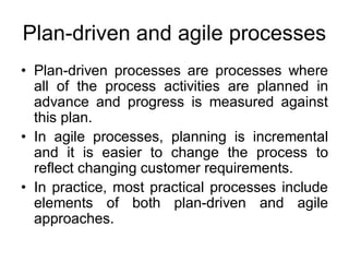 Plan-driven and agile processes
• Plan-driven processes are processes where
all of the process activities are planned in
advance and progress is measured against
this plan.
• In agile processes, planning is incremental
and it is easier to change the process to
reflect changing customer requirements.
• In practice, most practical processes include
elements of both plan-driven and agile
approaches.
 