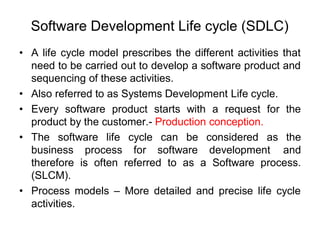 Software Development Life cycle (SDLC)
• A life cycle model prescribes the different activities that
need to be carried out to develop a software product and
sequencing of these activities.
• Also referred to as Systems Development Life cycle.
• Every software product starts with a request for the
product by the customer.- Production conception.
• The software life cycle can be considered as the
business process for software development and
therefore is often referred to as a Software process.
(SLCM).
• Process models – More detailed and precise life cycle
activities.
 