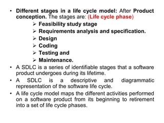 • Different stages in a life cycle model: After Product
conception. The stages are: (Life cycle phase)
 Feasibility study stage
 Requirements analysis and specification.
 Design
 Coding
 Testing and
 Maintenance.
• A SDLC is a series of identifiable stages that a software
product undergoes during its lifetime.
• A SDLC is a descriptive and diagrammatic
representation of the software life cycle.
• A life cycle model maps the different activities performed
on a software product from its beginning to retirement
into a set of life cycle phases.
 