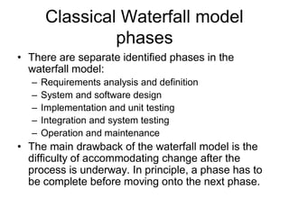 Classical Waterfall model
phases
• There are separate identified phases in the
waterfall model:
– Requirements analysis and definition
– System and software design
– Implementation and unit testing
– Integration and system testing
– Operation and maintenance
• The main drawback of the waterfall model is the
difficulty of accommodating change after the
process is underway. In principle, a phase has to
be complete before moving onto the next phase.
 