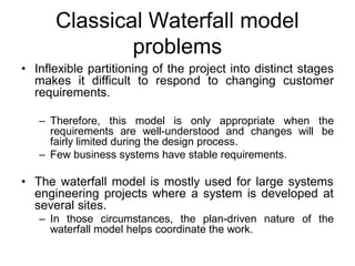 Classical Waterfall model
problems
• Inflexible partitioning of the project into distinct stages
makes it difficult to respond to changing customer
requirements.
– Therefore, this model is only appropriate when the
requirements are well-understood and changes will be
fairly limited during the design process.
– Few business systems have stable requirements.
• The waterfall model is mostly used for large systems
engineering projects where a system is developed at
several sites.
– In those circumstances, the plan-driven nature of the
waterfall model helps coordinate the work.
 