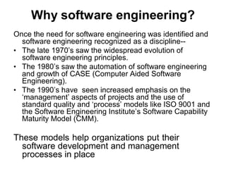 Why software engineering?
Once the need for software engineering was identified and
software engineering recognized as a discipline--
• The late 1970’s saw the widespread evolution of
software engineering principles.
• The 1980’s saw the automation of software engineering
and growth of CASE (Computer Aided Software
Engineering).
• The 1990’s have seen increased emphasis on the
‘management’ aspects of projects and the use of
standard quality and ‘process’ models like ISO 9001 and
the Software Engineering Institute’s Software Capability
Maturity Model (CMM).
These models help organizations put their
software development and management
processes in place
 