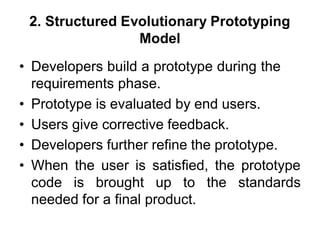 2. Structured Evolutionary Prototyping
Model
• Developers build a prototype during the
requirements phase.
• Prototype is evaluated by end users.
• Users give corrective feedback.
• Developers further refine the prototype.
• When the user is satisfied, the prototype
code is brought up to the standards
needed for a final product.
 