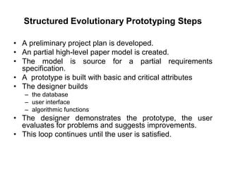 Structured Evolutionary Prototyping Steps
• A preliminary project plan is developed.
• An partial high-level paper model is created.
• The model is source for a partial requirements
specification.
• A prototype is built with basic and critical attributes
• The designer builds
– the database
– user interface
– algorithmic functions
• The designer demonstrates the prototype, the user
evaluates for problems and suggests improvements.
• This loop continues until the user is satisfied.
 