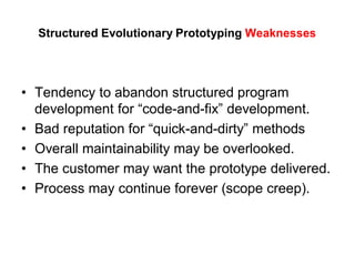 Structured Evolutionary Prototyping Weaknesses
• Tendency to abandon structured program
development for “code-and-fix” development.
• Bad reputation for “quick-and-dirty” methods
• Overall maintainability may be overlooked.
• The customer may want the prototype delivered.
• Process may continue forever (scope creep).
 