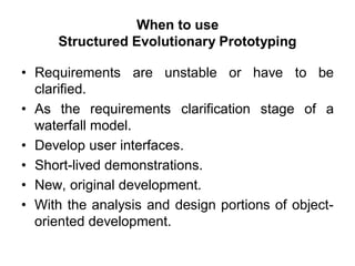 When to use
Structured Evolutionary Prototyping
• Requirements are unstable or have to be
clarified.
• As the requirements clarification stage of a
waterfall model.
• Develop user interfaces.
• Short-lived demonstrations.
• New, original development.
• With the analysis and design portions of object-
oriented development.
 