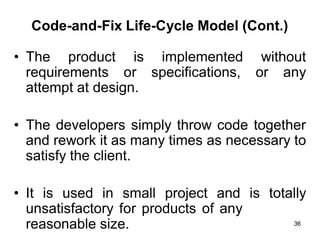 Code-and-Fix Life-Cycle Model (Cont.)
• The product is implemented without
requirements or specifications, or any
attempt at design.
• The developers simply throw code together
and rework it as many times as necessary to
satisfy the client.
• It is used in small project and is totally
unsatisfactory for products of any
reasonable size. 36
 