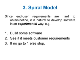3. Spiral Model
Since end-user requirements are hard to
obtain/define, it is natural to develop software
in an experimental way: e.g.
1. Build some software
2. See if it meets customer requirements
3. If no go to 1 else stop.
 