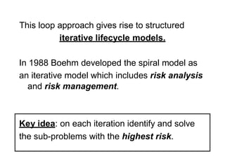 This loop approach gives rise to structured
iterative lifecycle models.
In 1988 Boehm developed the spiral model as
an iterative model which includes risk analysis
and risk management.
Key idea: on each iteration identify and solve
the sub-problems with the highest risk.
 