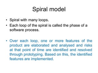 Spiral model
• Spiral with many loops.
• Each loop of the spiral is called the phase of a
software process.
• Over each loop, one or more features of the
product are elaborated and analysed and risks
at that point of time are identified and resolved
through prototyping. Based on this, the identified
features are implemented.
 