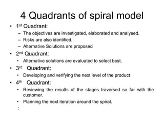 4 Quadrants of spiral model
• 1st Quadrant:
– The objectives are investigated, elaborated and analysed.
– Risks are also identified.
– Alternative Solutions are proposed
• 2nd Quadrant:
• Alternative solutions are evaluated to select best.
• 3rd Quadrant:
• Developing and verifying the next level of the product
• 4th Quadrant:
• Reviewing the results of the stages traversed so far with the
customer.
• Planning the next iteration around the spiral.
:
 