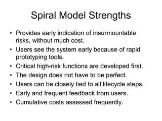 Spiral Model Strengths
• Provides early indication of insurmountable
risks, without much cost.
• Users see the system early because of rapid
prototyping tools.
• Critical high-risk functions are developed first.
• The design does not have to be perfect.
• Users can be closely tied to all lifecycle steps.
• Early and frequent feedback from users.
• Cumulative costs assessed frequently.
 