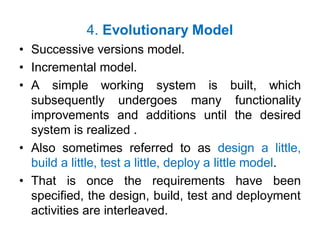 4. Evolutionary Model
• Successive versions model.
• Incremental model.
• A simple working system is built, which
subsequently undergoes many functionality
improvements and additions until the desired
system is realized .
• Also sometimes referred to as design a little,
build a little, test a little, deploy a little model.
• That is once the requirements have been
specified, the design, build, test and deployment
activities are interleaved.
 