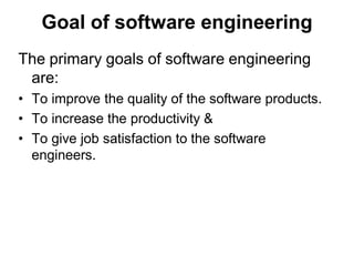 Goal of software engineering
The primary goals of software engineering
are:
• To improve the quality of the software products.
• To increase the productivity &
• To give job satisfaction to the software
engineers.
 