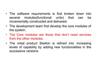 • The software requirements is first broken down into
several modules(functional units) that can be
incrementally constructed and delivered.
• The development team first develop the core modules of
the system.
• The Core modules are those that don’t need services
from the other modules.
• The initial product Skelton is refined into increasing
levels of capability by adding new functionalities in the
successive versions.
 