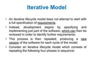 Iterative Model
• An iterative lifecycle model does not attempt to start with
a full specification of requirements.
• Instead, development begins by specifying and
implementing just part of the software, which can then be
reviewed in order to identify further requirements.
• This process is then repeated, producing a new
version of the software for each cycle of the model.
• Consider an iterative lifecycle model which consists of
repeating the following four phases in sequence:
 