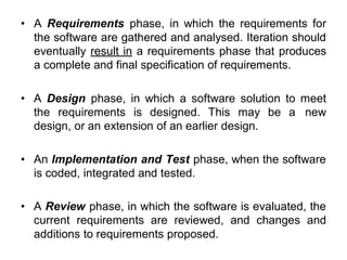 • A Requirements phase, in which the requirements for
the software are gathered and analysed. Iteration should
eventually result in a requirements phase that produces
a complete and final specification of requirements.
• A Design phase, in which a software solution to meet
the requirements is designed. This may be a new
design, or an extension of an earlier design.
• An Implementation and Test phase, when the software
is coded, integrated and tested.
• A Review phase, in which the software is evaluated, the
current requirements are reviewed, and changes and
additions to requirements proposed.
 