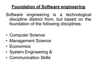 Foundation of Software engineering
Software engineering is a technological
discipline distinct from, but based on the
foundation of the following disciplines:
• Computer Science
• Management Science
• Economics
• System Engineering &
• Communication Skills
 