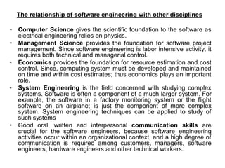 The relationship of software engineering with other disciplines
• Computer Science gives the scientific foundation to the software as
electrical engineering relies on physics.
• Management Science provides the foundation for software project
management. Since software engineering is labor intensive activity, it
requires both technical and managerial control.
• Economics provides the foundation for resource estimation and cost
control. Since, computing system must be developed and maintained
on time and within cost estimates; thus economics plays an important
role.
• System Engineering is the field concerned with studying complex
systems. Software is often a component of a much larger system. For
example, the software in a factory monitoring system or the flight
software on an airplane; is just the component of more complex
system. System engineering techniques can be applied to study of
such systems
• Good oral, written and interpersonal communication skills are
crucial for the software engineers, because software engineering
activities occur within an organizational context, and a high degree of
communication is required among customers, managers, software
engineers, hardware engineers and other technical workers.
 