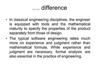 …. difference
• In classical engineering disciplines, the engineer
is equipped with tools and the mathematical
maturity to specify the properties of the product
separately from those of design.
• The typical software engineering relies much
more on experience and judgment rather than
mathematical formula. While experience and
judgment are necessary, formal analysis are
also essential in the practice of engineering.
 