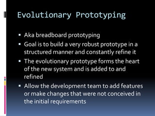 Evolutionary Prototyping
 Aka breadboard prototyping
 Goal is to build a very robust prototype in a
structured manner and constantly refine it
 The evolutionary prototype forms the heart
of the new system and is added to and
refined
 Allow the development team to add features
or make changes that were not conceived in
the initial requirements
 