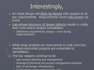 Interestingly,
► An initial design will likely be flawed with respect to its
key requirements. Requirements rarely fully known up
front!
► Late-phase discovery of design defects results in costly
over-runs and/or project cancellation
 Oftentimes requirements change – even during
implementation!
► While large projects are more prone to cost overruns,
medium-size/small projects are vulnerable to
cancellation.
► The key reasons continue to be
 poor project planning and management,
 shortage of technical and project management expertise,
 lack of technology infrastructure,
 