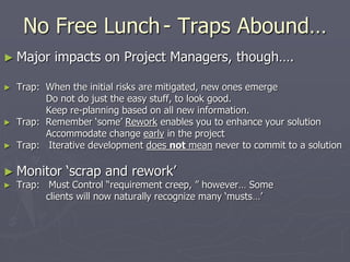 No Free Lunch- Traps Abound…
► Major impacts on Project Managers, though….
► Trap: When the initial risks are mitigated, new ones emerge
Do not do just the easy stuff, to look good.
Keep re-planning based on all new information.
► Trap: Remember ‘some’ Rework enables you to enhance your solution
Accommodate change early in the project
► Trap: Iterative development does not mean never to commit to a solution
► Monitor ‘scrap and rework’
► Trap: Must Control “requirement creep, ” however… Some
clients will now naturally recognize many ‘musts…’
 