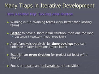 Many Traps in Iterative Development
Here is another trap: Too long initial iteration
► Winning is fun. Winning teams work better than loosing
teams
► Better to have a short initial iteration, than one too long
 Cut scope if necessary (much more later)
► Avoid ‘analysis-paralysis’ by time-boxing; you can
enhance in later iterations (more later)
► Establish an even rhythm for project (at least w/i a
phase)
► Focus on results and deliverables, not activities
 