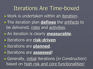 Iterations Are Time-boxed
►Work is undertaken within an iteration.
►The iteration plan defines the artifacts to
be delivered, roles and activities.
►An iteration is clearly measurable.
►Iterations are risk-driven
►Iterations are planned.
►Iterations are assessed!
►Generally, initial iterations (in Construction)
based on high risk and core functionalities!
 