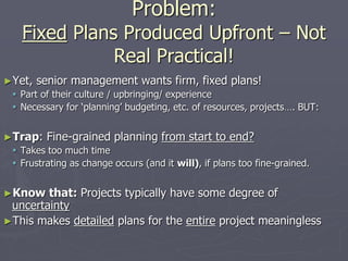 Problem:
Fixed Plans Produced Upfront – Not
Real Practical!
►Yet, senior management wants firm, fixed plans!
 Part of their culture / upbringing/ experience
 Necessary for ‘planning’ budgeting, etc. of resources, projects…. BUT:
►Trap: Fine-grained planning from start to end?
 Takes too much time
 Frustrating as change occurs (and it will), if plans too fine-grained.
►Know that: Projects typically have some degree of
uncertainty
►This makes detailed plans for the entire project meaningless
 