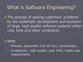 What is Software Engineering?
►The process of solving customers’ problems
by the systematic development and evolution
of large, high-quality software systems within
cost, time and other constraints
►Note:
 Process, systematic (not ad hoc), evolutionary…
 Constraints: high quality, cost, time, meets user
requirements
 