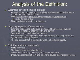 Analysis of the Definition:
► Systematic development and evolution
 An engineering process involves applying well understood techniques in
a organized and disciplined way
 Many well-accepted practices have been formally standardized
► e.g. by the IEEE or ISO
 Most development work is evolutionary
► Large, high quality software systems
 Software engineering techniques are needed because large systems
cannot be completely understood by one person
 Teamwork and co-ordination are required
 Key challenge: Dividing up the work and ensuring that the parts of the
system work properly together
 The end-product that is produced must be of sufficient quality
► Cost, time and other constraints
 Finite resources
 The benefit must outweigh the cost
 Others are competing to do the job cheaper and faster
 Inaccurate estimates of cost and time have caused many project failures
 