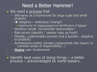 ► We need a process that
 Will serve as a framework for large scale and small
projects
  Adaptive – embraces ‘change!’
►Opportunity for improvement not identification of failure!
 Iterative (small, incremental ‘deliverables’)
 Risk-driven (identify / resolve risks up front)
 Flexible, customizable process (not a burden; adaptive
to projects)
 Architecture-centric (breaks components into ‘layers’ or
common areas of responsibility…)
 Heavy user involvement
► Identify best ways of doing things – a better
process – acknowledged by world leaders…
Need a Better Hammer!
 