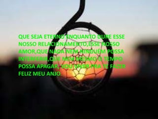 QUE SEJA ETERNO ENQUANTO DURE ESSE
NOSSO RELACIONAMENTO,ESSE NOSSO
AMOR,QUE NADA NEM NINGUÉM POSSA
INTERFERIR,QUE NEM MESMO O TEMPO
POSSA APAGAR, VOU VIVER PRA TE FAZER
FELIZ MEU ANJO.
 