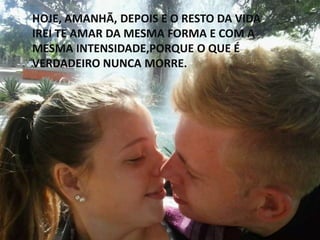 HOJE, AMANHÃ, DEPOIS E O RESTO DA VIDA
IREI TE AMAR DA MESMA FORMA E COM A
MESMA INTENSIDADE,PORQUE O QUE É
VERDADEIRO NUNCA MORRE.
 
