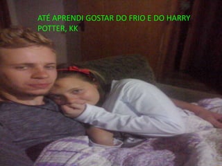 ATÉ APRENDI GOSTAR DO FRIO E DO HARRY
POTTER, KK
 