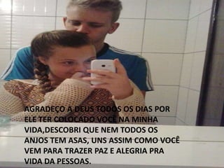 AGRADEÇO A DEUS TODOS OS DIAS POR
ELE TER COLOCADO VOCÊ NA MINHA
VIDA,DESCOBRI QUE NEM TODOS OS
ANJOS TEM ASAS, UNS ASSIM COMO VOCÊ
VEM PARA TRAZER PAZ E ALEGRIA PRA
VIDA DA PESSOAS.
 