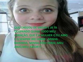 QUE CHEGOU DE VAGAR E JÁ TA
OCUPANDO QUASE TODO MEU
CORAÇÃO, QUE É A MULHER Q EU AMO
E Q SEMPRE IREI AMAR , MINHA
BAIXINHA, MINHA ZÓIO VERDI, MEU
ANJO,MEU AMOR!!!
 