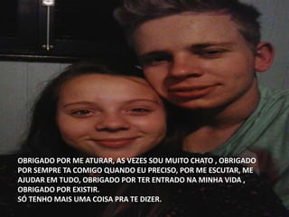 OBRIGADO POR ME ATURAR, AS VEZES SOU MUITO CHATO , OBRIGADO
POR SEMPRE TA COMIGO QUANDO EU PRECISO, POR ME ESCUTAR, ME
AJUDAR EM TUDO, OBRIGADO POR TER ENTRADO NA MINHA VIDA ,
OBRIGADO POR EXISTIR.
SÓ TENHO MAIS UMA COISA PRA TE DIZER.
 