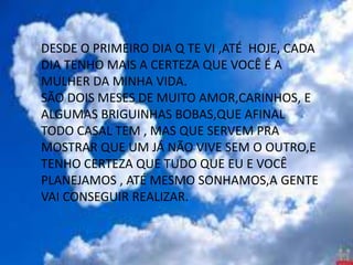 DESDE O PRIMEIRO DIA Q TE VI ,ATÉ HOJE, CADA
DIA TENHO MAIS A CERTEZA QUE VOCÊ É A
MULHER DA MINHA VIDA.
SÃO DOIS MESES DE MUITO AMOR,CARINHOS, E
ALGUMAS BRIGUINHAS BOBAS,QUE AFINAL
TODO CASAL TEM , MAS QUE SERVEM PRA
MOSTRAR QUE UM JÁ NÃO VIVE SEM O OUTRO,E
TENHO CERTEZA QUE TUDO QUE EU E VOCÊ
PLANEJAMOS , ATÉ MESMO SONHAMOS,A GENTE
VAI CONSEGUIR REALIZAR.
 
